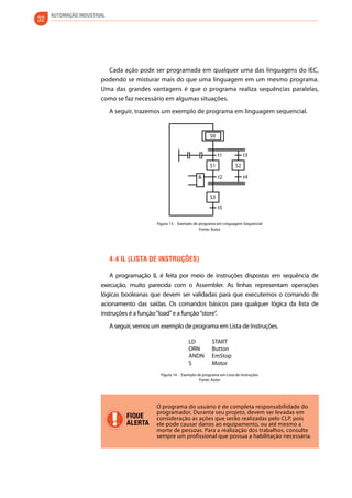 32 AUTOMAÇÃO INDUSTRIAL 
Cada ação pode ser programada em qualquer uma das linguagens do IEC, 
podendo se misturar mais do que uma linguagem em um mesmo programa. 
Uma das grandes vantagens é que o programa realiza sequências paralelas, 
como se faz necessário em algumas situações. 
A seguir, trazemos um exemplo de programa em linguagem sequencial. 
S1 
S3 
t1 t3 
& t2 
t5 
t4 
S2 
S0 
Figura 13 - Exemplo de programa em Linguagem Sequencial 
Fonte: Autor 
4.4 IL (Lista de Instruções) 
A programação IL é feita por meio de instruções dispostas em sequência de 
execução, muito parecida com o Assembler. As linhas representam operações 
lógicas booleanas que devem ser validadas para que executemos o comando de 
acionamento das saídas. Os comandos básicos para qualquer lógica da lista de 
instruções é a função “load” e a função “store”. 
A seguir, vemos um exemplo de programa em Lista de Instruções. 
LD 
ORN 
ANDN 
S 
START 
Button 
EmStop 
Motor 
Figura 14 - Exemplo de programa em Lista de Instruções 
Fonte: Autor 
FIQUE 
ALERTA 
O programa do usuário é de completa responsabilidade do 
programador. Durante seu projeto, devem ser levadas em 
consideração as ações que serão realizadas pelo CLP, pois 
ele pode causar danos ao equipamento, ou até mesmo a 
morte de pessoas. Para a realização dos trabalhos, consulte 
sempre um profissional que possua a habilitação necessária. 
 