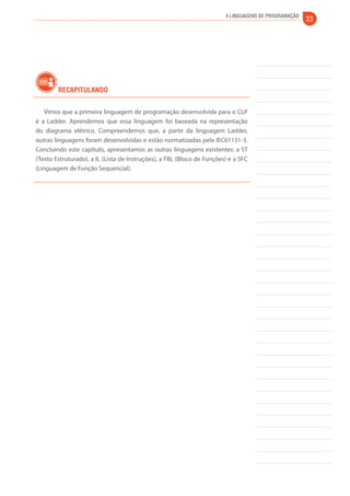 4 Linguagens de Programação 33 
Recapitulando 
Vimos que a primeira linguagem de programação desenvolvida para o CLP 
é a Ladder. Aprendemos que essa linguagem foi baseada na representação 
do diagrama elétrico. Compreendemos que, a partir da linguagem Ladder, 
outras linguagens foram desenvolvidas e estão normatizadas pela IEC61131-3. 
Concluindo este capítulo, apresentamos as outras linguagens existentes: a ST 
(Texto Estruturado), a IL (Lista de Instruções), a FBL (Bloco de Funções) e a SFC 
(Linguagem de Função Sequencial). 
 