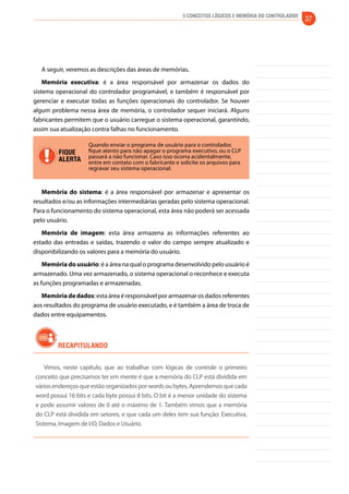 5 Conceitos Lógicos e Memória do controlador 37 
A seguir, veremos as descrições das áreas de memórias. 
Memória executiva: é a área responsável por armazenar os dados do 
sistema operacional do controlador programável, e também é responsável por 
gerenciar e executar todas as funções operacionais do controlador. Se houver 
algum problema nessa área de memória, o controlador sequer iniciará. Alguns 
fabricantes permitem que o usuário carregue o sistema operacional, garantindo, 
assim sua atualização contra falhas no funcionamento. 
FIQUE 
ALERTA 
Quando enviar o programa de usuário para o controlador, 
fique atento para não apagar o programa executivo, ou o CLP 
passará a não funcionar. Caso isso ocorra acidentalmente, 
entre em contato com o fabricante e solicite os arquivos para 
regravar seu sistema operacional. 
Memória do sistema: é a área responsável por armazenar e apresentar os 
resultados e/ou as informações intermediárias geradas pelo sistema operacional. 
Para o funcionamento do sistema operacional, esta área não poderá ser acessada 
pelo usuário. 
Memória de imagem: esta área armazena as informações referentes ao 
estado das entradas e saídas, trazendo o valor do campo sempre atualizado e 
disponibilizando os valores para a memória do usuário. 
Memória do usuário: é a área na qual o programa desenvolvido pelo usuário é 
armazenado. Uma vez armazenado, o sistema operacional o reconhece e executa 
as funções programadas e armazenadas. 
Memória de dados: esta área é responsável por armazenar os dados referentes 
aos resultados do programa de usuário executado, e é também a área de troca de 
dados entre equipamentos. 
Recapitulando 
Vimos, neste capítulo, que ao trabalhar com lógicas de controle o primeiro 
conceito que precisamos ter em mente é que a memória do CLP está dividida em 
vários endereços que estão organizados por words ou bytes. Aprendemos que cada 
word possui 16 bits e cada byte possui 8 bits. O bit é a menor unidade do sistema 
e pode assumir valores de 0 até o máximo de 1. Também vimos que a memória 
do CLP está dividida em setores, e que cada um deles tem sua função: Executiva, 
Sistema, Imagem de I/O, Dados e Usuário. 
 