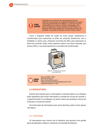 40 AUTOMAÇÃO INDUSTRIAL 
FIQUE 
ALERTA 
Supondo que um técnico de manutenção tenha que 
substituir uma lâmpada de sinalização danificada no painel, 
e ele esteja alimentado com 480Vac, se o técnico encostar 
acidentalmente nas partes metálicas da lâmpada, e ela 
estiver energizada, o choque poderá ser letal. Porém, se a 
lâmpada estiver alimentada com uma tensão de 24Vac, por 
exemplo, o resultado do choque será bem menos severo. 
Como o diagrama Ladder foi criado há muito tempo, utilizávamos o 
transformador para representar as linhas de comando. Atualmente, com a 
facilidade e o baixo custo, utilizamos uma fonte de 24Vcc para representar as 
linhas de comando. Desse modo, podemos utilizar uma fonte chaveada, que 
alcança 24Vcc, e sua saída representa o secundário do transformador. 
Figura 20 - Transformador de controle 
Fonte: EATON, 2007 
Normas ABNT e NR’s 
Sites de pesquisa: 
http://www.abnt.org.br/ 
http://portal.mte.gov.br/legislacao/normas-regulamentadoras- 
1.htm 
SAIBA 
MAIS 
6.2 Interruptores 
Existem duas funções para os interruptores. A primeira delas é sua utilização 
pelos operadores para enviar informações na entrada do circuito de controle, e 
a segunda função é sua utilização nas partes móveis que produzem retorno de 
sinais para o circuito de controle. 
Há muitos tipos de interruptores para serem descritos, porém vamos apenas 
citar alguns. 
6.2.1 Botoeiras 
Os interruptores mais comuns são as botoeiras, que possuem uma grande 
gama de aplicações. A figura 21 apresenta um exemplo de botoeiras. 
 