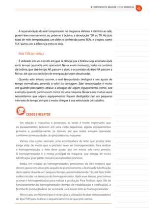 6 Componentes Básicos e seus Símbolos 45 
A representação do relé temporizado no diagrama elétrico é idêntica ao relé, 
porém leva internamente, ou próximo à bobina, a denotação TDR ou TR. Há dois 
tipos de relés temporizados: um deles é conhecido como TON, e o outro, como 
TOF. Vamos ver a diferença entre os dois. 
Relé TON (on delay) 
É utilizado em um circuito em que se deseja que a bobina seja acionada após 
certo tempo (ajustado pelo operador). Nesse exato momento, todos os contatos 
da bobina, que são do tipo NF, passam a abrir, e os contatos do tipo NA passam a 
fechar, até que as condições de energização sejam desativadas. 
Quando este evento ocorrer, o relé temporizado desligará e seu ajuste de 
tempo normalizará, zerando o valor da contagem. Este temporizador é muito 
útil quando precisamos atrasar a ativação de algum equipamento, como, por 
exemplo, quando partimos um motor de uma máquina. Nesse caso, muitas vezes 
necessitamos que alguns equipamentos fiquem desligados por um pequeno 
intervalo de tempo até que o motor chegue à sua velocidade de trabalho. 
CASOS E RELATOS 
Em relação a máquinas e processos, às vezes é muito importante que 
os equipamentos acionem em uma certa sequência: alguns equipamentos 
primeiro e, posteriormente, os demais, até que todos estejam operando 
conforme as necessidades do processo e/ou máquina. 
Vamos citar como exemplo uma esterilizadora de leite que produz leite 
longa vida, de modo que o produto deva ser homogeneizado. Para realizar 
a homogeneização, o leite deve passar por um motor sob certa pressão. 
O homogeneizador é o motor principal da máquina, que precisa de muita 
lubrificação, pois partes mecânicas realizam o processo. 
Então, em relação ao homogeneizador, precisamos de três motores que 
devem operar em uma certa sequência: primeiramente, a bomba de lubrificação 
deve operar durante um pequeno tempo, aproximadamente 10s, até fazer todo 
o óleo circular na estrutura do homogeneizador. Após esse tempo, precisamos 
acionar o homogeneizador para realizar a produção. Para finalizar, após 30s de 
funcionamento do homogeneizador (tempo de estabilização e verificação), a 
bomba de produção deve ser acionada para enviar leite ao homogeneizador. 
Nesse caso, verificamos que é necessária a utilização de dois temporizadores 
do tipo TON para realizar o sequenciamento de que precisamos. 
 