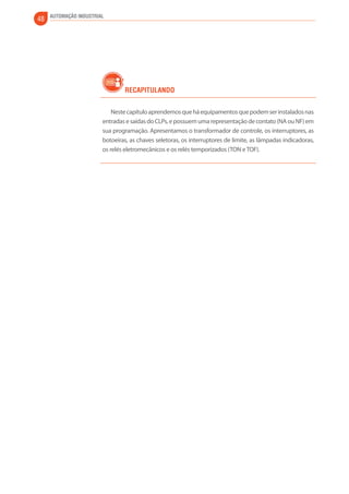 48 AUTOMAÇÃO INDUSTRIAL 
Recapitulando 
Neste capítulo aprendemos que há equipamentos que podem ser instalados nas 
entradas e saídas do CLPs, e possuem uma representação de contato (NA ou NF) em 
sua programação. Apresentamos o transformador de controle, os interruptores, as 
botoeiras, as chaves seletoras, os interruptores de limite, as lâmpadas indicadoras, 
os relés eletromecânicos e os relés temporizados (TON e TOF). 
 