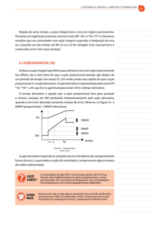 8 Sistemas de controle: conceitos e terminologia 61 
Depois de certo tempo, a ação integral zera o erro em regime permanente. 
Portanto, em regime permanente, com erro nulo: MV = BI + e * Kc / (Ti * s). Devemos 
ressaltar que um controlador com ação integral suspende a integração do erro 
se e quando um dos limites de MV (LI ou LS) for atingido. Esta característica é 
conhecida como “anti-reset windup”. 
8.3 Ação derivativa (td) 
Embora a ação integral seja efetiva para eliminar o erro em regime permanente 
(ou offset), ela é mais lenta do que a ação proporcional porque age depois de 
um período de tempo (ver atraso Ti). Um modo ainda mais rápido do que a ação 
proporcional é o modo derivativo. A ação derivativa é representada pelo termo PV 
* Kc * Td * s, em que Kc é o ganho proporcional e Td é o tempo derivativo. 
O tempo derivativo é aquele que a ação proporcional leva para produzir 
a mesma variação em MV produzida instantaneamente pela ação derivativa, 
quando o erro tem derivada constante (rampa de erro). Observe, na figura 41, a 
DMVP (proporcional) = DMVD (derivativa). 
DMVD 
DMVP 
DMVD 
tempo 
PV 
MV 
Td 
Figura 41 - Ação derivativa 
Fonte: Autor 
A ação derivativa responde às variações do erro (tendência de comportamento 
futuro do erro), o que acelera a ação do controlador, compensando alguns atrasos 
da malha realimentada. 
O controlador do tipo PID é uma função dentro do CLP. Essa 
função está implementada em vários equipamentos, como, 
por exemplo, nos inversores de frequência, nos controladores 
de temperatura e em outros equipamentos dedicados. 
VOCÊ 
SABIA? 
Acesse este site e veja alguns produtos de controle dedicados 
que possuem PIDs incorporados: http://industrial.omron.eu/ 
en/products/catalogue/control_components/default.html. 
SAIBA 
MAIS 
 
