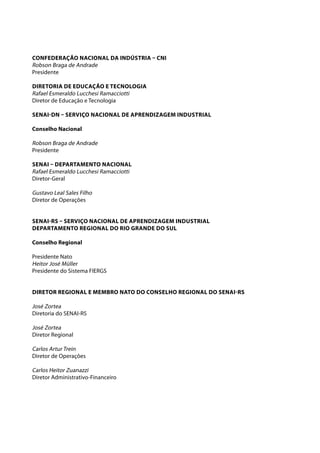 CONFEDERAÇÃO NACIONAL DA INDÚSTRIA – CNI 
Robson Braga de Andrade 
Presidente 
Diretoria de Educação e Tecnologia 
Rafael Esmeraldo Lucchesi Ramacciotti 
Diretor de Educação e Tecnologia 
SENAI-DN – SERVIÇO NACIONAL DE APRENDIZAGEM INDUSTRIAL 
Conselho Nacional 
Robson Braga de Andrade 
Presidente 
SENAI – Departamento Nacional 
Rafael Esmeraldo Lucchesi Ramacciotti 
Diretor-Geral 
Gustavo Leal Sales Filho 
Diretor de Operações 
SENAI-RS – SERVIÇO NACIONAL DE APRENDIZAGEM INDUSTRIAL 
DEPARTAMENtO REGIONAL DO RIO GRANDE DO SUL 
Conselho Regional 
Presidente Nato 
Heitor José Müller 
Presidente do Sistema FIERGS 
Diretor Regional e Membro Nato do Conselho Regional do SENAI-RS 
José Zortea 
Diretoria do SENAI-RS 
José Zortea 
Diretor Regional 
Carlos Artur Trein 
Diretor de Operações 
Carlos Heitor Zuanazzi 
Diretor Administrativo-Financeiro 
 