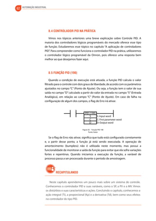 62 AUTOMAÇÃO INDUSTRIAL 
8.4 Controlador pid na prática 
Vimos nos tópicos anteriores uma breve explicação sobre Controle PID. A 
maioria dos controladores lógicos programáveis do mercado oferece esse tipo 
de função. Estudaremos esse tópico no capítulo “A aplicação de controladores 
PID”. Para compreender como funciona o controlador PID na prática, utilizaremos 
o controlador lógico programável da Omron, pois oferece uma resposta bem 
melhor ao que desejamos fazer aqui. 
8.5 Função pid (190) 
Quando a condição de execução está ativada, a função PID calcula o valor 
filtrado para o controle com dois graus de liberdade, de acordo com os parâmetros 
ajustados no campo “C” (Ponto de Ajuste). Ou seja, a função tem o valor de sua 
saída no campo “D” calculado a partir do valor da entrada no campo “S” (Entrada 
Analógica), em relação ao campo “C” (Ponto de Ajuste). Em caso de falha na 
configuração de algum dos campos, o flag de Erro irá ativar. 
PID (190) 
S S: Input word 
CD 
C: First parameter word 
D: Output word 
Figura 42 - Função PID 190 
Fonte: Autor 
Se o flag de Erro não ativar, significa que tudo está configurado corretamente 
e, a partir desse ponto, a função já está sendo executada. A operação de 
amortecimento (bumpless) não é utilizada neste momento, mas possui a 
funcionalidade de monitorar a saída da função para evitar que ela sofra variações 
fortes e repentinas. Quando iniciamos a execução da função, a variável de 
processo passa a ser processada durante o período de amostragem. 
Recapitulando 
Neste capítulo aprendemos um pouco mais sobre um sistema de controle. 
Conhecemos o controlador PID e suas variáveis, como o SP, a PV e a MV. Vimos 
os distúrbios e suas características e ações. Concluindo o capítulo, conhecemos a 
ação integral (Ti), a proporcional (Kp) e a derivativa (Td), bem como seus efeitos 
no controlador do tipo PID. 
 