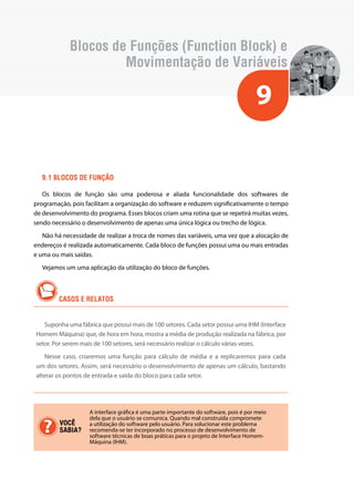 Blocos de Funções (Function Block) e 
Movimentação de Variáveis 
9 
9.1 Blocos de função 
Os blocos de função são uma poderosa e aliada funcionalidade dos softwares de 
programação, pois facilitam a organização do software e reduzem significativamente o tempo 
de desenvolvimento do programa. Esses blocos criam uma rotina que se repetirá muitas vezes, 
sendo necessário o desenvolvimento de apenas uma única lógica ou trecho de lógica. 
Não há necessidade de realizar a troca de nomes das variáveis, uma vez que a alocação de 
endereços é realizada automaticamente. Cada bloco de funções possui uma ou mais entradas 
e uma ou mais saídas. 
Vejamos um uma aplicação da utilização do bloco de funções. 
CASOS E RELATOS 
Suponha uma fábrica que possui mais de 100 setores. Cada setor possui uma IHM (Interface 
Homem Máquina) que, de hora em hora, mostra a média de produção realizada na fábrica, por 
setor. Por serem mais de 100 setores, será necessário realizar o cálculo várias vezes. 
Nesse caso, criaremos uma função para cálculo de média e a replicaremos para cada 
um dos setores. Assim, será necessário o desenvolvimento de apenas um cálculo, bastando 
alterar os pontos de entrada e saída do bloco para cada setor. 
A interface gráfica é uma parte importante do software, pois é por meio 
dela que o usuário se comunica. Quando mal construída compromete 
a utilização do software pelo usuário. Para solucionar este problema 
recomenda-se ter incorporado no processo de desenvolvimento de 
software técnicas de boas práticas para o projeto de Interface Homem- 
Máquina (IHM). 
VOCÊ 
SABIA? 
 