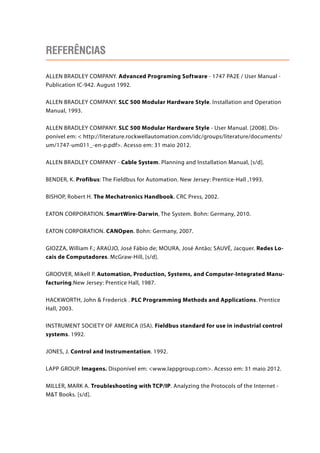 Referências 
ALLEN BRADLEY COMPANY. Advanced Programing Software - 1747 PA2E / User Manual - 
Publication IC-942. August 1992. 
ALLEN BRADLEY COMPANY. SLC 500 Modular Hardware Style. Installation and Operation 
Manual, 1993. 
ALLEN BRADLEY COMPANY. SLC 500 Modular Hardware Style - User Manual. [2008]. Dis-ponível 
em:  http://literature.rockwellautomation.com/idc/groups/literature/documents/ 
um/1747-um011_-en-p.pdf. Acesso em: 31 maio 2012. 
ALLEN BRADLEY COMPANY - Cable System. Planning and Installation Manual, [s/d]. 
BENDER, K. Profibus: The Fieldbus for Automation. New Jersey: Prentice-Hall ,1993. 
BISHOP, Robert H. The Mechatronics Handbook. CRC Press, 2002. 
EATON CORPORATION. SmartWire-Darwin, The System. Bohn: Germany, 2010. 
EATON CORPORATION. CANOpen. Bohn: Germany, 2007. 
GIOZZA, William F.; ARAÚJO, José Fábio de; MOURA, José Antão; SAUVÉ, Jacquer. Redes Lo-cais 
de Computadores. McGraw-Hill, [s/d]. 
GROOVER, Mikell P. Automation, Production, Systems, and Computer-Integrated Manu-facturing. 
New Jersey: Prentice Hall, 1987. 
HACKWORTH, John  Frederick . PLC Programming Methods and Applications. Prentice 
Hall, 2003. 
INSTRUMENT SOCIETY OF AMERICA (ISA). Fieldbus standard for use in industrial control 
systems. 1992. 
JONES, J. Control and Instrumentation. 1992. 
LAPP GROUP. Imagens. Disponível em: www.lappgroup.com. Acesso em: 31 maio 2012. 
MILLER, MARK A. Troubleshooting with TCP/IP. Analyzing the Protocols of the Internet - 
MT Books. [s/d]. 
 