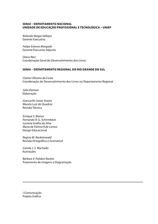 SENAI – DEPARTAMENTO NACIONAL 
Unidade de Educação Profissional e Tecnológica – UNIEP 
Rolando Vargas Vallejos 
Gerente Executivo 
Felipe Esteves Morgado 
Gerente Executivo Adjunto 
Diana Neri 
Coordenação Geral do Desenvolvimento dos Livros 
SENAI – DEPARTAMENTO REGIONAL DO RIO GRANDE DO SUL 
Claiton Oliveira da Costa 
Coordenação do Desenvolvimento dos Livros no Departamento Regional 
Júlio Damian 
Elaboração 
Giancarllo Josias Soares 
Macelo Luiz de Quadros 
Revisão Técnica 
Enrique S. Blanco 
Fernando R. G. Schirmbeck 
Luciene Gralha da Silva 
Maria de Fátima R.de Lemos 
Design Educacional 
Regina M. Recktenwald 
Revisão Ortográfica e Gramatical 
Camila J. S. Machado 
Ilustrações 
Bárbara V. Polidori Backes 
Tratamento de imagens e Diagramação 
i-Comunicação 
Projeto Gráfico 
 