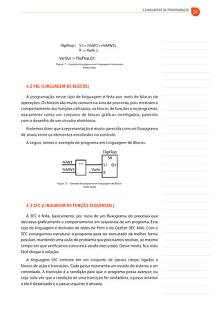 4 Linguagens de Programação 31 
FlipFlop ( S1:= (%lW3>=%MW3), 
R := Varln ); 
VarOut := FlipFlop.Q1; 
Figura 11 - Exemplo de programa em Linguagem Estruturada 
Fonte: Autor 
4.2 FBL (Linguagem de blocos) 
A programação nesse tipo de linguagem é feita por meio de blocos de 
operações. Os blocos são muito comuns na área de processo, pois mostram o 
comportamento das funções utilizadas, os blocos de funções e os programas, 
exatamente como um conjunto de blocos gráficos interligados, parecido 
com o desenho de um circuito eletrônico. 
Podemos dizer que a representação é muito parecida com um fluxograma 
de sinais entre os elementos envolvidos no controle. 
A seguir, temos o exemplo de programa em Linguagem de Blocos. 
FlipFlop 
%lW3 
%MW3 Varln 
VarOut 
SR 
S1 Q1 
R 
>= 
Figura 12 - Exemplo de programa em Linguagem de Blocos 
Fonte: Autor 
4.3 SFC (Linguagem de Função Sequencial) 
A SFC é feita, basicamente, por meio de um fluxograma do processo que 
descreve graficamente o comportamento em sequência de um programa. Este 
tipo de linguagem é derivado de redes de Petri e do Grafcet (IEC 848). Com o 
SFC conseguimos estruturar o programa para ser executado da melhor forma 
possível, mantendo uma visão do problema que precisamos resolver, ao mesmo 
tempo em que verificamos como está sendo executado. Desse modo, fica mais 
fácil chegar à solução. 
A linguagem SFC consiste em um conjunto de passos (steps) ligados a 
blocos de ação e transições. Cada passo representa um estado do sistema a ser 
controlado. A transição é a condição para que o programa possa avançar; ou 
seja, toda vez que a condição de uma transição for verdadeira, o passo anterior 
a ela é desativado e o passo seguinte é ativado. 
 