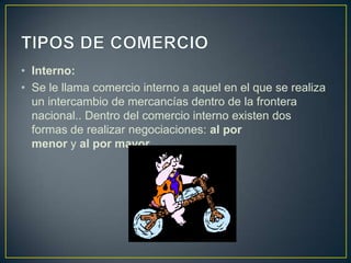 • Interno:
• Se le llama comercio interno a aquel en el que se realiza
un intercambio de mercancías dentro de la frontera
nacional.. Dentro del comercio interno existen dos
formas de realizar negociaciones: al por
menor y al por mayor.