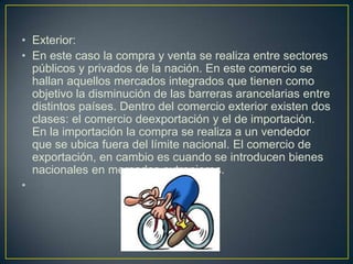 • Exterior:
• En este caso la compra y venta se realiza entre sectores
públicos y privados de la nación. En este comercio se
hallan aquellos mercados integrados que tienen como
objetivo la disminución de las barreras arancelarias entre
distintos países. Dentro del comercio exterior existen dos
clases: el comercio deexportación y el de importación.
En la importación la compra se realiza a un vendedor
que se ubica fuera del límite nacional. El comercio de
exportación, en cambio es cuando se introducen bienes
nacionales en mercados extranjeros.
•