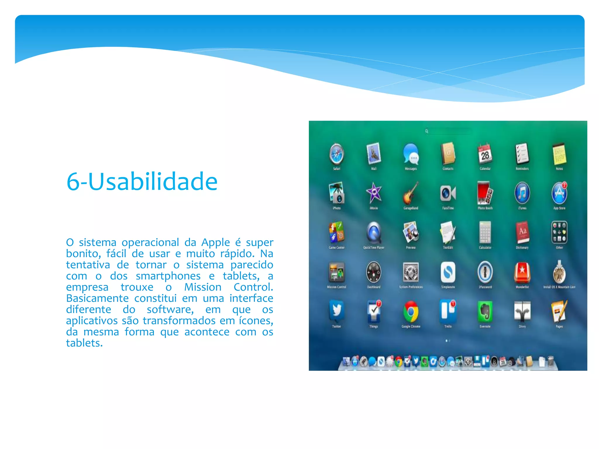 O sistema operacional da Apple é super
bonito, fácil de usar e muito rápido. Na
tentativa de tornar o sistema parecido
com o dos smartphones e tablets, a
empresa trouxe o Mission Control.
Basicamente constitui em uma interface
diferente do software, em que os
aplicativos são transformados em ícones,
da mesma forma que acontece com os
tablets.
6-Usabilidade
 
