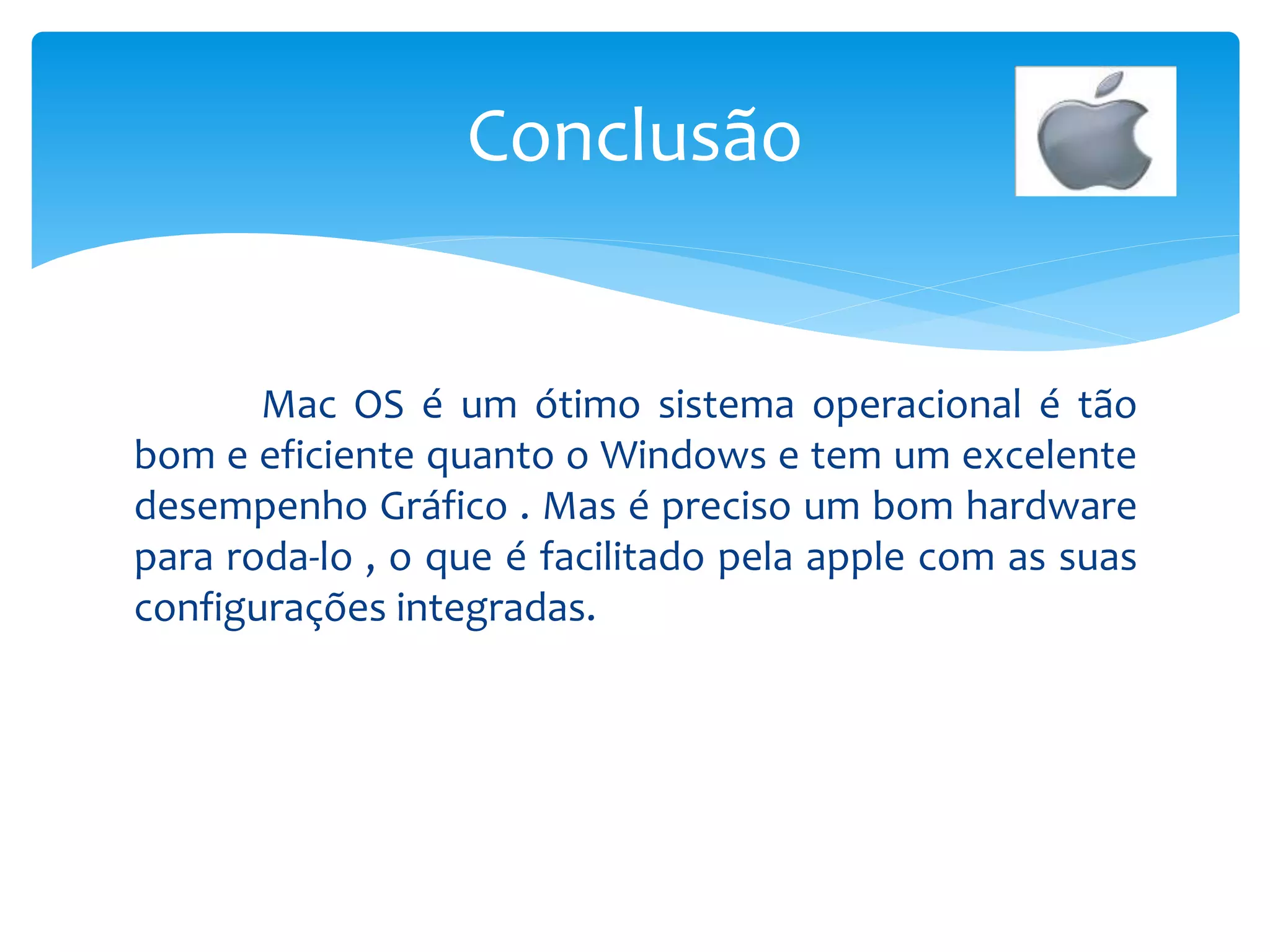Mac OS é um ótimo sistema operacional é tão
bom e eficiente quanto o Windows e tem um excelente
desempenho Gráfico . Mas é preciso um bom hardware
para roda-lo , o que é facilitado pela apple com as suas
configurações integradas.
Conclusão
 