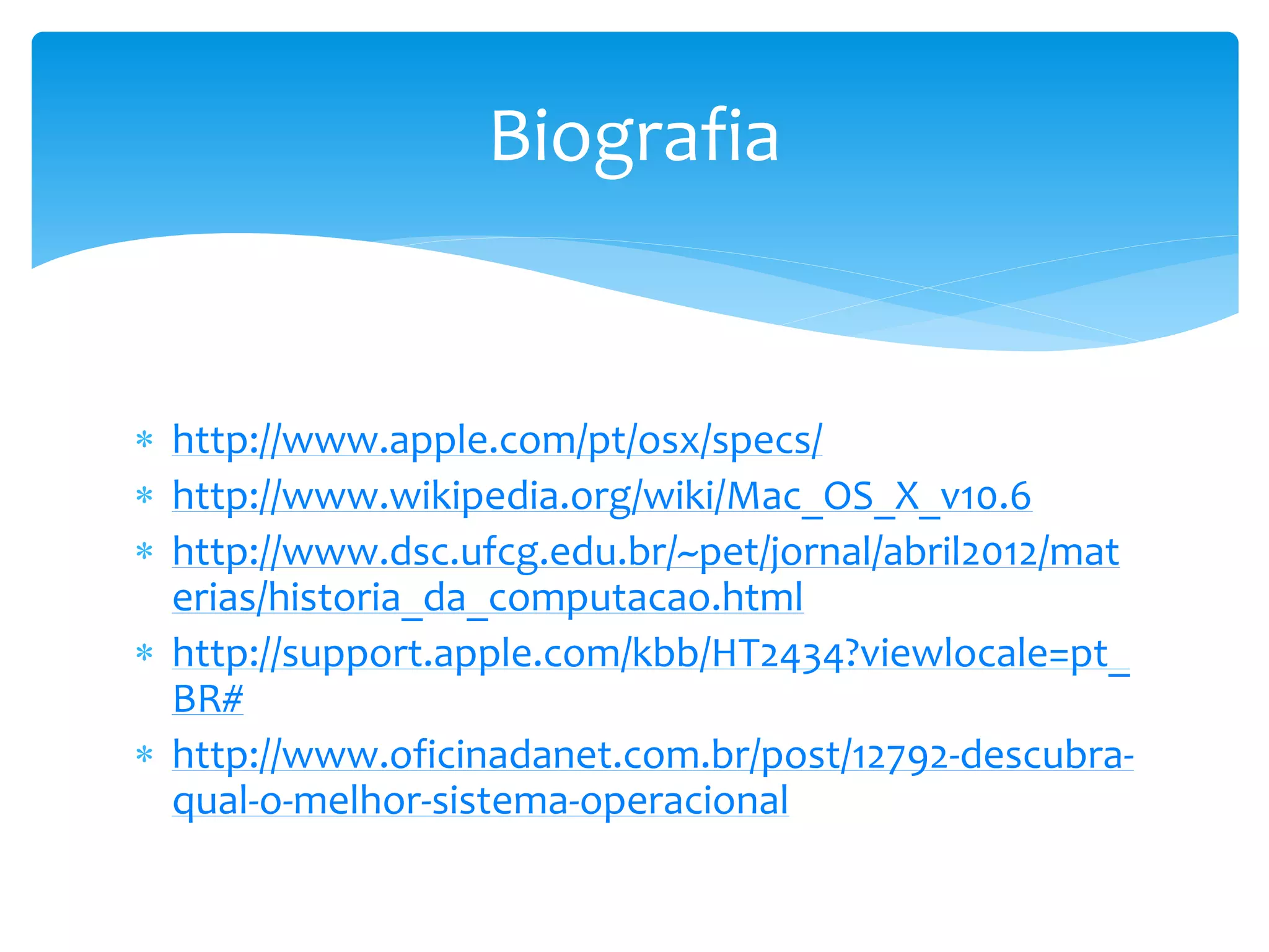  http://www.apple.com/pt/osx/specs/
 http://www.wikipedia.org/wiki/Mac_OS_X_v10.6
 http://www.dsc.ufcg.edu.br/~pet/jornal/abril2012/mat
erias/historia_da_computacao.html
 http://support.apple.com/kbb/HT2434?viewlocale=pt_
BR#
 http://www.oficinadanet.com.br/post/12792-descubra-
qual-o-melhor-sistema-operacional
Biografia
 