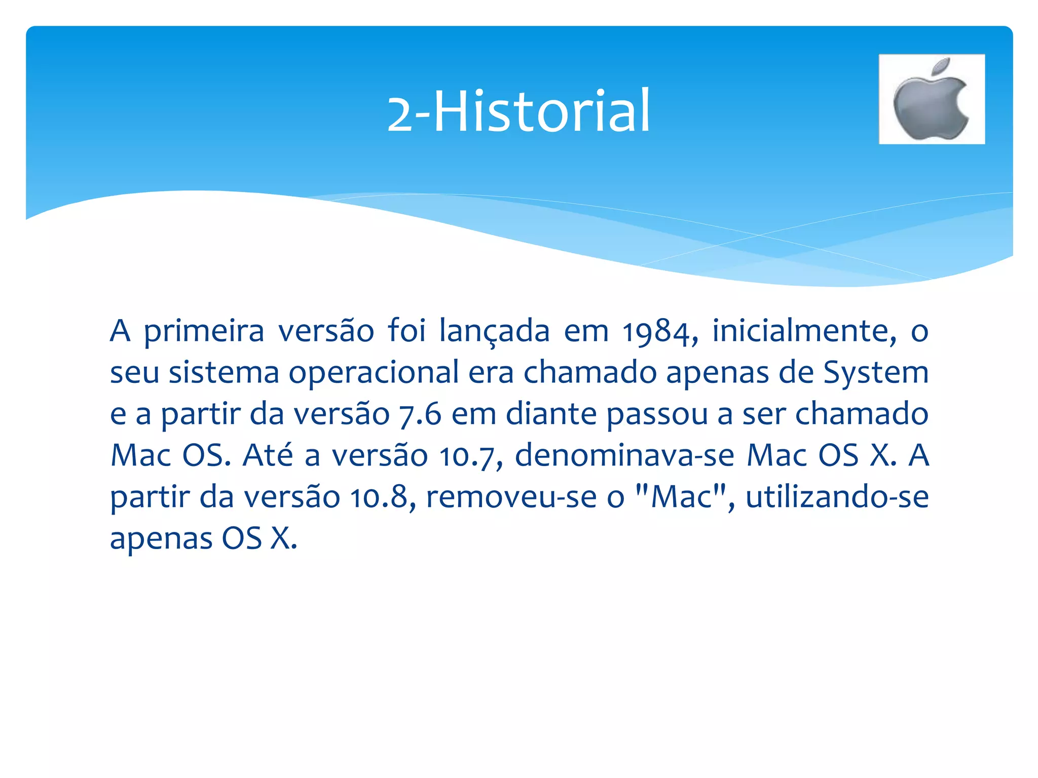 A primeira versão foi lançada em 1984, inicialmente, o
seu sistema operacional era chamado apenas de System
e a partir da versão 7.6 em diante passou a ser chamado
Mac OS. Até a versão 10.7, denominava-se Mac OS X. A
partir da versão 10.8, removeu-se o "Mac", utilizando-se
apenas OS X.
2-Historial
 