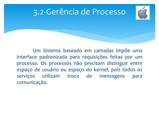 Um Sistema baseado em camadas impõe uma
interface padronizada para requisições feitas por um
processo. Os processos não precisam distinguir entre
espaço de usuário ou espaço do kernel, pois todos os
serviços utilizam troca de mensagens para
comunicação.
3.2-Gerência de Processo
 