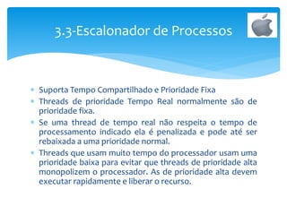 Suporta Tempo Compartilhado e Prioridade Fixa
 Threads de prioridade Tempo Real normalmente são de
prioridade fixa.
 Se uma thread de tempo real não respeita o tempo de
processamento indicado ela é penalizada e pode até ser
rebaixada a uma prioridade normal.
 Threads que usam muito tempo do processador usam uma
prioridade baixa para evitar que threads de prioridade alta
monopolizem o processador. As de prioridade alta devem
executar rapidamente e liberar o recurso.
3.3-Escalonador de Processos
 
