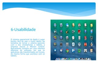 O sistema operacional da Apple é super
bonito, fácil de usar e muito rápido. Na
tentativa de tornar o sistema parecido
com o dos smartphones e tablets, a
empresa trouxe o Mission Control.
Basicamente constitui em uma interface
diferente do software, em que os
aplicativos são transformados em ícones,
da mesma forma que acontece com os
tablets.
6-Usabilidade
 