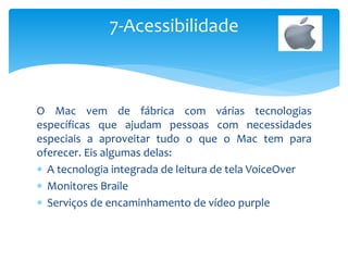 O Mac vem de fábrica com várias tecnologias
específicas que ajudam pessoas com necessidades
especiais a aproveitar tudo o que o Mac tem para
oferecer. Eis algumas delas:
 A tecnologia integrada de leitura de tela VoiceOver
 Monitores Braile
 Serviços de encaminhamento de vídeo purple
7-Acessibilidade
 