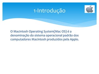 O Macintosh Operating System(Mac OS) é a
denominação do sistema operacional padrão dos
computadores Macintosh produzidos pela Apple.
1-Introdução
 