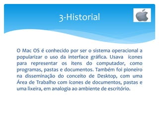 O Mac OS é conhecido por ser o sistema operacional a
popularizar o uso da interface gráfica. Usava ícones
para representar os itens do computador, como
programas, pastas e documentos. Também foi pioneiro
na disseminação do conceito de Desktop, com uma
Área de Trabalho com ícones de documentos, pastas e
uma lixeira, em analogia ao ambiente de escritório.
3-Historial
 