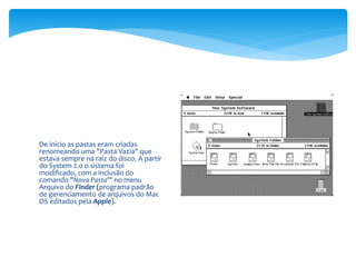 De início as pastas eram criadas
renomeando uma "Pasta Vazia" que
estava sempre na raiz do disco. A partir
do System 2.0 o sistema foi
modificado, com a inclusão do
comando "Nova Pasta'" no menu
Arquivo do Finder (programa padrão
de gerenciamento de arquivos do Mac
OS editados pela Apple).
 