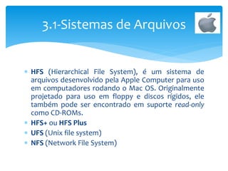  HFS (Hierarchical File System), é um sistema de
arquivos desenvolvido pela Apple Computer para uso
em computadores rodando o Mac OS. Originalmente
projetado para uso em floppy e discos rígidos, ele
também pode ser encontrado em suporte read-only
como CD-ROMs.
 HFS+ ou HFS Plus
 UFS (Unix file system)
 NFS (Network File System)
3.1-Sistemas de Arquivos
 