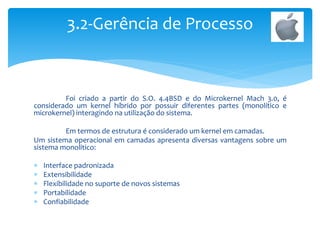 Foi criado a partir do S.O. 4.4BSD e do Microkernel Mach 3.0, é
considerado um kernel híbrido por possuir diferentes partes (monolítico e
microkernel) interagindo na utilização do sistema.
Em termos de estrutura é considerado um kernel em camadas.
Um sistema operacional em camadas apresenta diversas vantagens sobre um
sistema monolitico:
 Interface padronizada
 Extensibilidade
 Flexibilidade no suporte de novos sistemas
 Portabilidade
 Confiabilidade
3.2-Gerência de Processo
 