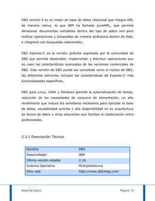 DB2 versión 9 es un motor de base de datos relacional que integra XML
de manera nativa, lo que IBM ha llamado pureXML, que permite
almacenar documentos completos dentro del tipo de datos xml para
realizar operaciones y búsquedas de manera jerárquica dentro de éste,
e integrarlo con búsquedas relacionales.


DB2 Express-C es la versión gratuita soportada por la comunidad de
DB2 que permite desarrollar, implementar y distribuir aplicaciones que
no usen las características avanzadas de las versiones comerciales de
DB2. Esta versión de DB2 puede ser concebida como el núcleo de DB2,
las diferentes ediciones incluyen las características de Express-C más
funcionalidades específicas.


DB2 para Linux, UNIX y Windows permite la automatización de tareas,
reducción de las necesidades de consumo de alimentación, un alto
rendimiento que reduce los servidores necesarios para ejecutar la base
de datos, escalabilidad sencilla y alta disponibilidad en su arquitectura
de discos de datos y otras soluciones que facilitan la colaboración entre
profesionales.




2.3.1 Descripción Técnica


   Nombre                            DB2
   Desarrollador                     IBM
   Última versión estable            2.16
   Sistema Operativo                 Multiplataforma
   Sitio web                         http://www.db2mag.com/




Base De Datos                                                   Página 10
 