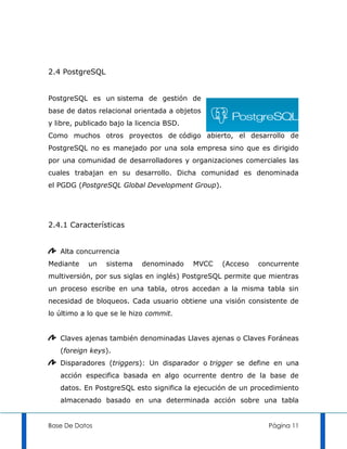 2.4 PostgreSQL


PostgreSQL es un sistema de gestión de
base de datos relacional orientada a objetos
y libre, publicado bajo la licencia BSD.
Como muchos otros proyectos de código abierto, el desarrollo de
PostgreSQL no es manejado por una sola empresa sino que es dirigido
por una comunidad de desarrolladores y organizaciones comerciales las
cuales trabajan en su desarrollo. Dicha comunidad es denominada
el PGDG (PostgreSQL Global Development Group).




2.4.1 Características


   Alta concurrencia
Mediante    un   sistema    denominado     MVCC   (Acceso   concurrente
multiversión, por sus siglas en inglés) PostgreSQL permite que mientras
un proceso escribe en una tabla, otros accedan a la misma tabla sin
necesidad de bloqueos. Cada usuario obtiene una visión consistente de
lo último a lo que se le hizo commit.


   Claves ajenas también denominadas Llaves ajenas o Claves Foráneas
   (foreign keys).
   Disparadores (triggers): Un disparador o trigger se define en una
   acción especifica basada en algo ocurrente dentro de la base de
   datos. En PostgreSQL esto significa la ejecución de un procedimiento
   almacenado basado en una determinada acción sobre una tabla


Base De Datos                                                 Página 11
 