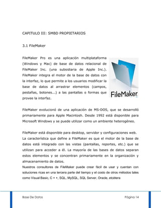 CAPITULO III: SMBD PROPIETARIOS


3.1 FileMaker


FileMaker Pro es una aplicación multiplataforma
(Windows y Mac) de base de datos relacional de
FileMaker Inc. (una subsidiaria de Apple Inc.).
FileMaker integra el motor de la base de datos con
la interfaz, lo que permite a los usuarios modificar la
base de datos al arrastrar elementos (campos,
pestañas, botones...) a las pantallas o formas que
provee la interfaz.


FileMaker evolucionó de una aplicación de MS-DOS, que se desarrolló
primariamente para Apple Macintosh. Desde 1992 está disponible para
Microsoft Windows y se puede utilizar como un ambiente heterogéneo.


FileMaker está disponible para desktop, servidor y configuraciones web.
La característica que define a FileMaker es que el motor de la base de
datos está integrado con las vistas (pantallas, reportes, etc.) que se
utilizan para acceder a él. La mayoría de las bases de datos separan
estos elementos y se concentran primariamente en la organización y
almacenamiento de datos.
Nuestros consultores de FileMaker puede crear fácil de usar y cuentan con
soluciones ricas en una tercera parte del tiempo y el costo de otros métodos tales
como Visual Basic, C + +, SQL, MySQL, SQL Server, Oracle, etcétera




Base De Datos                                                           Página 14
 
