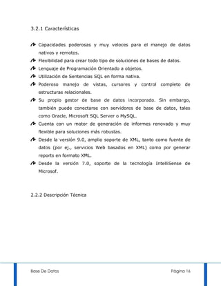 3.2.1 Características


   Capacidades poderosas y muy veloces para el manejo de datos
   nativos y remotos.
   Flexibilidad para crear todo tipo de soluciones de bases de datos.
   Lenguaje de Programación Orientado a objetos.
   Utilización de Sentencias SQL en forma nativa.
   Poderoso     manejo   de    vistas,   cursores   y   control   completo   de
   estructuras relacionales.
   Su propio gestor de base de datos incorporado. Sin embargo,
   también puede conectarse con servidores de base de datos, tales
   como Oracle, Microsoft SQL Server o MySQL.
   Cuenta con un motor de generación de informes renovado y muy
   flexible para soluciones más robustas.
   Desde la versión 9.0, amplio soporte de XML, tanto como fuente de
   datos (por ej., servicios Web basados en XML) como por generar
   reports en formato XML.
   Desde la versión 7.0, soporte de la tecnología IntelliSense de
   Microsof.




2.2.2 Descripción Técnica




Base De Datos                                                         Página 16
 