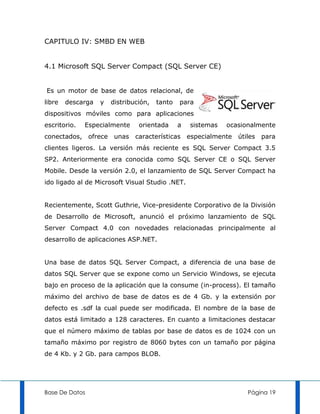 CAPITULO IV: SMBD EN WEB


4.1 Microsoft SQL Server Compact (SQL Server CE)


Es un motor de base de datos relacional, de
libre   descarga   y   distribución,   tanto   para
dispositivos móviles como para aplicaciones
escritorio.   Especialmente     orientada      a   sistemas   ocasionalmente
conectados, ofrece      unas   características especialmente     útiles para
clientes ligeros. La versión más reciente es SQL Server Compact 3.5
SP2. Anteriormente era conocida como SQL Server CE o SQL Server
Mobile. Desde la versión 2.0, el lanzamiento de SQL Server Compact ha
ido ligado al de Microsoft Visual Studio .NET.


Recientemente, Scott Guthrie, Vice-presidente Corporativo de la División
de Desarrollo de Microsoft, anunció el próximo lanzamiento de SQL
Server Compact 4.0 con novedades relacionadas principalmente al
desarrollo de aplicaciones ASP.NET.


Una base de datos SQL Server Compact, a diferencia de una base de
datos SQL Server que se expone como un Servicio Windows, se ejecuta
bajo en proceso de la aplicación que la consume (in-process). El tamaño
máximo del archivo de base de datos es de 4 Gb. y la extensión por
defecto es .sdf la cual puede ser modificada. El nombre de la base de
datos está limitado a 128 caracteres. En cuanto a limitaciones destacar
que el número máximo de tablas por base de datos es de 1024 con un
tamaño máximo por registro de 8060 bytes con un tamaño por página
de 4 Kb. y 2 Gb. para campos BLOB.




Base De Datos                                                       Página 19
 