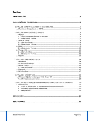 Índice
INTRODUCCIÓN ............................................................................................................ 3



MARCO TEÓRICO CONCEPTUAL ..................................................................................... 4


   CAPITULO I: SISTEMA MANEJADOR DE BASE DE DATOS ..................................................... 4
     1.1 Funciones Principales de un DBMS ......................................................................... 4

   CAPITULO II: SMBD DE CÓDIGO ABIERTO ........................................................................ 6
     2.1 MySQL ............................................................................................................... 6
       2.2.1 Aplicaciones En Las Que Es Utilizado ................................................................ 6
       2.2.2 Descripción Técnica ....................................................................................... 7
     2.2 Apache Derby ..................................................................................................... 8
       2.2.1 Características .............................................................................................. 8
       2.2.2 Descripción Técnica ....................................................................................... 9
     2.3 DB2 ................................................................................................................... 9
       2.3.1 Descripción Técnica ..................................................................................... 10
     2.4 PostgreSQL ....................................................................................................... 11
       2.4.1 Características ............................................................................................ 11
       2.4.2 Descripción Técnica ..................................................................................... 12
     2.5 SQLite .............................................................................................................. 12

   CAPITULO III: SMBD PROPIETARIOS .............................................................................                14
     3.1 FileMaker ..........................................................................................................   14
     3.1.1 Descripción Técnica .........................................................................................        15
     3.2 Visual FoxPro ....................................................................................................     15
       3.2.1 Características ............................................................................................       16
     3.3 Paradox ............................................................................................................   17
     3.4 WindowBase .....................................................................................................       17

   CAPITULO IV: SMBD EN WEB ........................................................................................ 19
     4.1 Microsoft SQL Server Compact (SQL Server CE) .................................................... 19
       4.2.1 Principales características ............................................................................. 20

   CAPITULO V: SITIO WEB QUE OFRECE VERSIONES GRATUITAS PARA ESTUDIANTES ............                                           22
     5.1 Dreamspark ......................................................................................................      22
       5.1.1 Tipo de aplicaciones se pueden desarrollar con Dreamspark ..............................                           22
       5.1.2 Software disponible de Dreamspark ...............................................................                  22
       5.1.3 Pagina Web ................................................................................................        23



CONCLUSIÓN .............................................................................................................. 24



BIBLIOGRAFÍA ............................................................................................................ 25




Base De Datos                                                                                                       Página 2
 