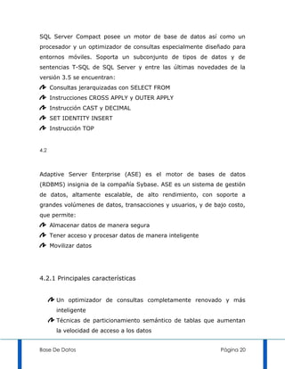 SQL Server Compact posee un motor de base de datos así como un
procesador y un optimizador de consultas especialmente diseñado para
entornos móviles. Soporta un subconjunto de tipos de datos y de
sentencias T-SQL de SQL Server y entre las últimas novedades de la
versión 3.5 se encuentran:
      Consultas jerarquizadas con SELECT FROM
      Instrucciones CROSS APPLY y OUTER APPLY
      Instrucción CAST y DECIMAL
      SET IDENTITY INSERT
      Instrucción TOP


4.2



Adaptive Server Enterprise (ASE) es el motor de bases de datos
(RDBMS) insignia de la compañía Sybase. ASE es un sistema de gestión
de datos, altamente escalable, de alto rendimiento, con soporte a
grandes volúmenes de datos, transacciones y usuarios, y de bajo costo,
que permite:
      Almacenar datos de manera segura
      Tener acceso y procesar datos de manera inteligente
      Movilizar datos




4.2.1 Principales características


        Un optimizador de consultas completamente renovado y más
        inteligente
        Técnicas de particionamiento semántico de tablas que aumentan
        la velocidad de acceso a los datos


Base De Datos                                                Página 20
 