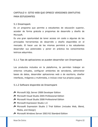 CAPITULO V: SITIO WEB QUE OFRECE VERSIONES GRATUITAS
PARA ESTUDIANTES


5.1 Dreamspark
Es un programa que permite a estudiantes de educación superior,
acceder de forma gratuita a programas de desarrollo y diseño de
Microsoft.
Es una gran oportunidad de tener acceso sin costo a algunas de las
principales herramientas de desarrollo y diseño disponibles en el
mercado. El hacer uso de las mismas permitirá a los estudiantes
desarrollar sus potenciales y poner en práctica los conocimientos
teóricos adquiridos.


5.1.1 Tipo de aplicaciones se pueden desarrollar con Dreamspark


Los productos incluidos en la plataforma, te permiten trabajar en
entornos virtuales, configurar ambientes de servidores, administrar
bases de datos, desarrollar aplicaciones web o de escritorio, diseñar
interfaces, imágenes y multimedia, e incluso crear tus propios juegos.


5.1.2 Software disponible de Dreamspark


   Microsoft SQL Server 2008 Developer Edition
   Microsoft Visual Studio 2005 Professional Edition
   Microsoft Visual Studio 2008 Professional Edition
   Microsoft Expression Studio 1.0
   Microsoft Expression Studio 2 Trial Edition (includes Web, Blend,
   Media, and Design)
   Microsoft Windows Server 2003 R2 Standard Edition


Base De Datos                                                   Página 22
 