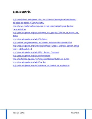 BIBLIOGRAFÍA


http://jorge613.wordpress.com/2010/05/27/descargar-manejadores-
de-base-de-datos-%C2%A1gratis/
http://www.mailxmail.com/curso-mysql-informatica/mysql-basico-
caracteristicas
http://es.wikipedia.org/wiki/Sistema_de_gesti%C3%B3n_de_bases_de_
datos
http://es.wikipedia.org/wiki/FileMaker
http://www.prograweb.com.mx/taller/OracleExpressEdition.html
http://es.wikipedia.org/w/index.php?title=Oracle_Express_Edition_10&a
ction=edit&redlink=1
http://es.wikipedia.org/wiki/SQL_Server_Compact
http://es.wikipedia.org/wiki/WindowBase
http://sistemas.itlp.edu.mx/tutoriales/basedat1/tema1_9.htm
http://es.wikipedia.org/wiki/Fox_Pro
http://es.wikipedia.org/wiki/Paradox_%28base_de_datos%29




Base De Datos                                                 Página 25
 