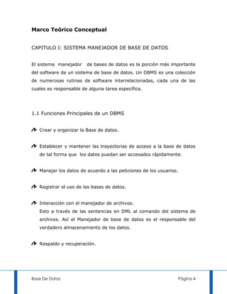 Marco Teórico Conceptual


CAPITULO I: SISTEMA MANEJADOR DE BASE DE DATOS


El sistema manejador    de bases de datos es la porción más importante
del software de un sistema de base de datos. Un DBMS es una colección
de numerosas rutinas de software interrelacionadas, cada una de las
cuales es responsable de alguna tarea específica.




1.1 Funciones Principales de un DBMS


   Crear y organizar la Base de datos.


   Establecer y mantener las trayectorias de acceso a la base de datos
   de tal forma que los datos puedan ser accesados rápidamente.


   Manejar los datos de acuerdo a las peticiones de los usuarios.


   Registrar el uso de las bases de datos.


   Interacción con el manejador de archivos.
   Esto a través de las sentencias en DML al comando del sistema de
   archivos. Así el Manejador de base de datos es el responsable del
   verdadero almacenamiento de los datos.


   Respaldo y recuperación.




Base De Datos                                                   Página 4
 