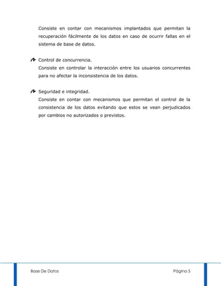 Consiste en contar con mecanismos implantados que permitan la
   recuperación fácilmente de los datos en caso de ocurrir fallas en el
   sistema de base de datos.


   Control de concurrencia.
   Consiste en controlar la interacción entre los usuarios concurrentes
   para no afectar la inconsistencia de los datos.


   Seguridad e integridad.
   Consiste en contar con mecanismos que permitan el control de la
   consistencia de los datos evitando que estos se vean perjudicados
   por cambios no autorizados o previstos.




Base De Datos                                                  Página 5
 