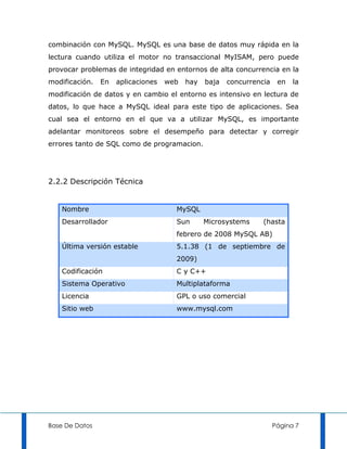 combinación con MySQL. MySQL es una base de datos muy rápida en la
lectura cuando utiliza el motor no transaccional MyISAM, pero puede
provocar problemas de integridad en entornos de alta concurrencia en la
modificación.   En   aplicaciones   web   hay   baja   concurrencia    en   la
modificación de datos y en cambio el entorno es intensivo en lectura de
datos, lo que hace a MySQL ideal para este tipo de aplicaciones. Sea
cual sea el entorno en el que va a utilizar MySQL, es importante
adelantar monitoreos sobre el desempeño para detectar y corregir
errores tanto de SQL como de programacion.




2.2.2 Descripción Técnica


    Nombre                            MySQL
    Desarrollador                     Sun       Microsystems     (hasta
                                      febrero de 2008 MySQL AB)
    Última versión estable            5.1.38 (1 de septiembre de
                                      2009)
    Codificación                      C y C++
    Sistema Operativo                 Multiplataforma
    Licencia                          GPL o uso comercial
    Sitio web                         www.mysql.com




Base De Datos                                                         Página 7
 