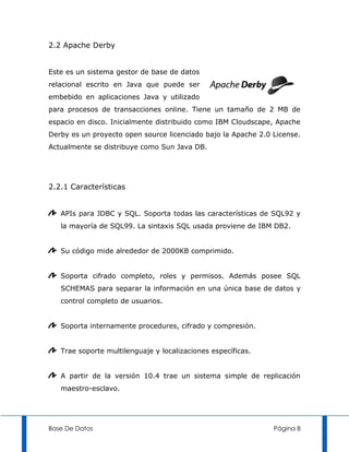 2.2 Apache Derby


Este es un sistema gestor de base de datos
relacional escrito en Java que puede ser
embebido en aplicaciones Java y utilizado
para procesos de transacciones online. Tiene un tamaño de 2 MB de
espacio en disco. Inicialmente distribuido como IBM Cloudscape, Apache
Derby es un proyecto open source licenciado bajo la Apache 2.0 License.
Actualmente se distribuye como Sun Java DB.




2.2.1 Características


   APIs para JDBC y SQL. Soporta todas las características de SQL92 y
   la mayoría de SQL99. La sintaxis SQL usada proviene de IBM DB2.


   Su código mide alrededor de 2000KB comprimido.


   Soporta cifrado completo, roles y permisos. Además posee SQL
   SCHEMAS para separar la información en una única base de datos y
   control completo de usuarios.


   Soporta internamente procedures, cifrado y compresión.


   Trae soporte multilenguaje y localizaciones específicas.


   A partir de la versión 10.4 trae un sistema simple de replicación
   maestro-esclavo.




Base De Datos                                                  Página 8
 