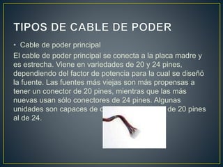 • Cable de poder principal
El cable de poder principal se conecta a la placa madre y
es estrecha. Viene en variedades de 20 y 24 pines,
dependiendo del factor de potencia para la cual se diseñó
la fuente. Las fuentes más viejas son más propensas a
tener un conector de 20 pines, mientras que las más
nuevas usan sólo conectores de 24 pines. Algunas
unidades son capaces de cambiar del formato de 20 pines
al de 24.
 
