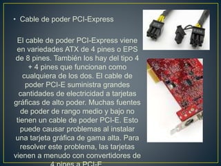 • Cable de poder PCI-Express
El cable de poder PCI-Express viene
en variedades ATX de 4 pines o EPS
de 8 pines. También los hay del tipo 4
+ 4 pines que funcionan como
cualquiera de los dos. El cable de
poder PCI-E suministra grandes
cantidades de electricidad a tarjetas
gráficas de alto poder. Muchas fuentes
de poder de rango medio y bajo no
tienen un cable de poder PCI-E. Esto
puede causar problemas al instalar
una tarjeta gráfica de gama alta. Para
resolver este problema, las tarjetas
vienen a menudo con convertidores de
 