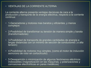 • VENTAJAS DE LA CORRIENTE ALTERNA
La corriente alterna presenta ventajas decisivas de cara a la
producción y transporte de la energía eléctrica, respecto a la corriente
continua:
• 1-Generadores y motores mas baratos y eficientes, y menos
complejos
• 2-Posibilidad de transformar su tensión de manera simple y barata
(transformadores)
• 3-Posibilidad de transporte de grandes cantidades de energía a
largas distancias con un mínimo de sección de conductores ( a alta
tensión)
• 4-Posibilidad de motores muy simples, (como el motor de inducción
asíncrono de rotor en cortocircuito)
• 5-Desaparición o minimización de algunos fenómenos eléctricos
indeseables (magnetización en las maquinas, y polarizaciones y
corrosiones electrolíticas en pares metálicos)
 