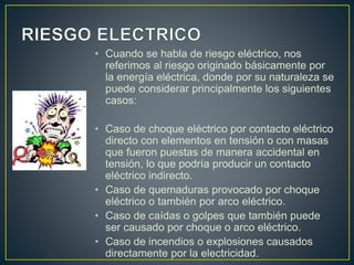 • Cuando se habla de riesgo eléctrico, nos
referimos al riesgo originado básicamente por
la energía eléctrica, donde por su naturaleza se
puede considerar principalmente los siguientes
casos:
• Caso de choque eléctrico por contacto eléctrico
directo con elementos en tensión o con masas
que fueron puestas de manera accidental en
tensión, lo que podría producir un contacto
eléctrico indirecto.
• Caso de quemaduras provocado por choque
eléctrico o también por arco eléctrico.
• Caso de caídas o golpes que también puede
ser causado por choque o arco eléctrico.
• Caso de incendios o explosiones causados
directamente por la electricidad.
 