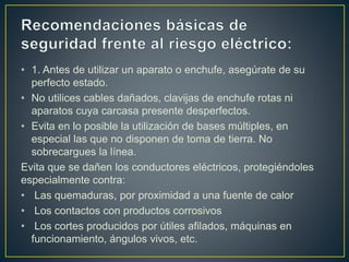 • 1. Antes de utilizar un aparato o enchufe, asegúrate de su
perfecto estado.
• No utilices cables dañados, clavijas de enchufe rotas ni
aparatos cuya carcasa presente desperfectos.
• Evita en lo posible la utilización de bases múltiples, en
especial las que no disponen de toma de tierra. No
sobrecargues la línea.
Evita que se dañen los conductores eléctricos, protegiéndoles
especialmente contra:
• Las quemaduras, por proximidad a una fuente de calor
• Los contactos con productos corrosivos
• Los cortes producidos por útiles afilados, máquinas en
funcionamiento, ángulos vivos, etc.
 