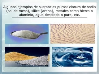 Algunos ejemplos de sustancias puras: cloruro de sodio
  (sal de mesa), sílice (arena), metales como hierro o
          aluminio, agua destilada o pura, etc.
 
