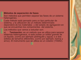Métodos de separación de fases
Son métodos que permiten separar las fases de un sistema
heterogéneo.
Cada método está pensado para un tipo particular de
sistema, y la utilización de un método determinado
dependerá de los materiales y del estado de agregación en
que se encuentran los componentes del sistema.
Los métodos que vamos a estudiar son:
a) Tamización: es un método que se utiliza para separar
sistemas heterogéneos, si este posee un sólido grande de
un líquido, (como por ejemplo pedregullo y agua); o a dos
sólidos de tamaños diferentes, (como por ejemplo: harina y
arroz). El instrumento que se utiliza es un colador (TAMIZ).
 