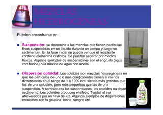 MEZCLAS
         HETEROGÉNEAS
Pueden encontrarse en:

  Suspensión: se denomina a las mezclas que tienen partículas
  finas suspendidas en un líquido durante un tiempo y luego se
  sedimentan. En la fase inicial se puede ver que el recipiente
  contiene elementos distintos. Se pueden separar por medios
  físicos. Algunos ejemplos de suspensiones son el engrudo (agua
  con harina) o la mezcla de agua con aceite.

  Dispersión coloidal: Los coloides son mezclas heterogéneas en
  que las partículas de uno o más componentes tienen al menos
  dimensiones en el rango de 1 a 1000 nm, siendo más grandes que
  las de una solución, pero más pequeñas que las de una
  suspensión. A cambiaturas las suspensiones, los coloides no dejan
  sedimento. Los coloides producen el efecto Tyndall al ser
  atravesados por un rayo de luz. Algunos ejemplos de dispersiones
  coloidales son la gelatina, leche, sangre etc.
 