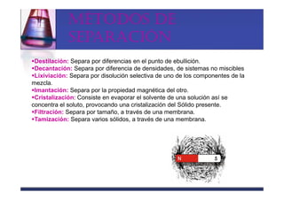 MÉTODOS DE
             SEPARACIÓN
 Destilación: Separa por diferencias en el punto de ebullición.
 Decantación: Separa por diferencia de densidades, de sistemas no miscibles
 Lixiviación: Separa por disolución selectiva de uno de los componentes de la
mezcla.
 Imantación: Separa por la propiedad magnética del otro.
 Cristalización: Consiste en evaporar el solvente de una solución así se
concentra el soluto, provocando una cristalización del Sólido presente.
 Filtración: Separa por tamaño, a través de una membrana.
 Tamización: Separa varios sólidos, a través de una membrana.
 